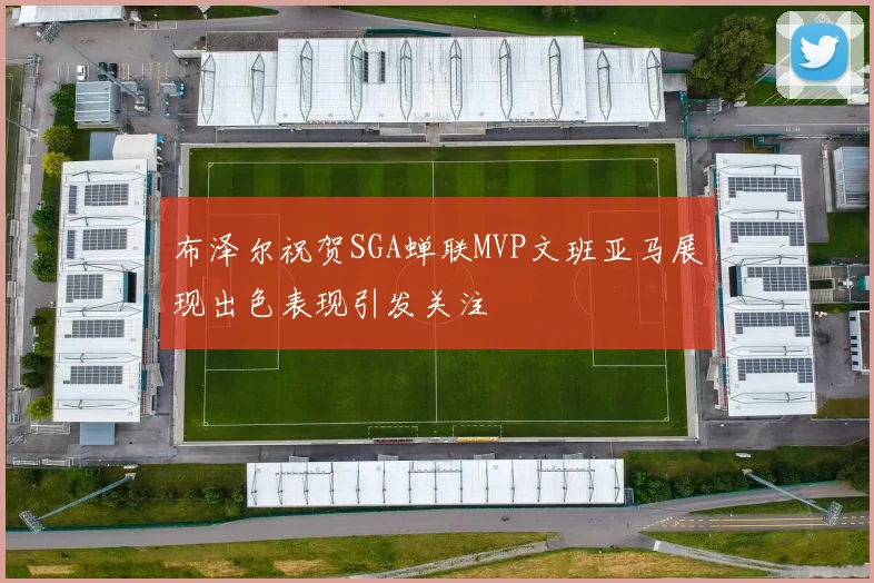 布泽尔祝贺SGA蝉联MVP文班亚马展现出色表现引发关注