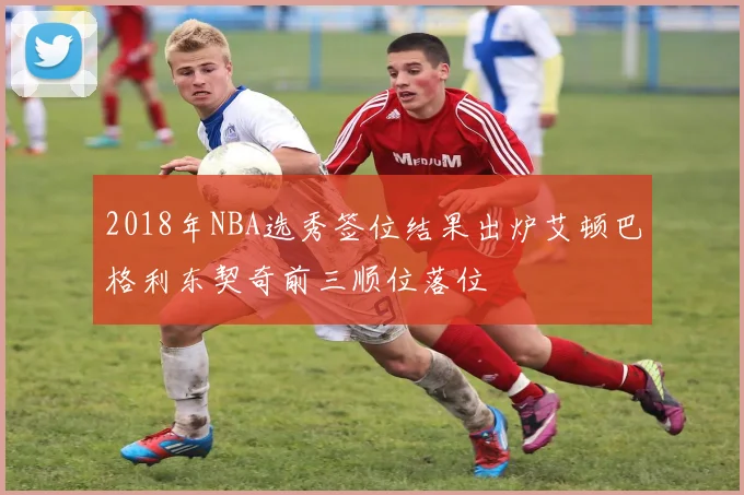 2018年NBA选秀签位结果出炉艾顿巴格利东契奇前三顺位落位