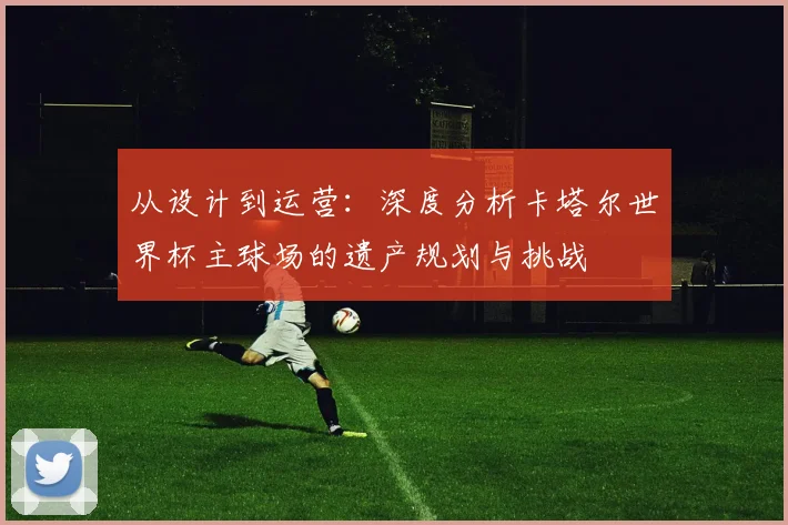 从设计到运营：深度分析卡塔尔世界杯主球场的遗产规划与挑战