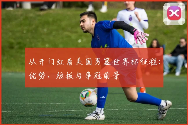 从开门红看美国男篮世界杯征程：优势、短板与争冠前景