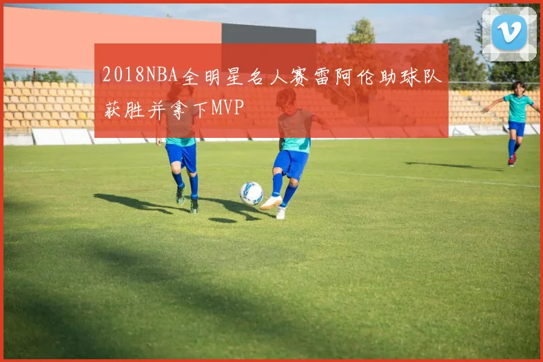 2018NBA全明星名人赛雷阿伦助球队获胜并拿下MVP