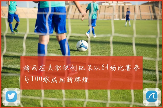 梅西在美职联创纪录以64场比赛参与100球成就新辉煌