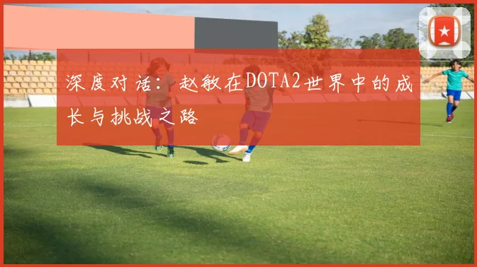深度对话：赵敏在DOTA2世界中的成长与挑战之路