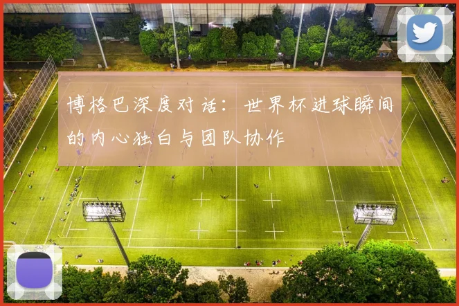 博格巴深度对话：世界杯进球瞬间的内心独白与团队协作